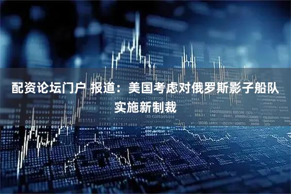 配资论坛门户 报道：美国考虑对俄罗斯影子船队实施新制裁