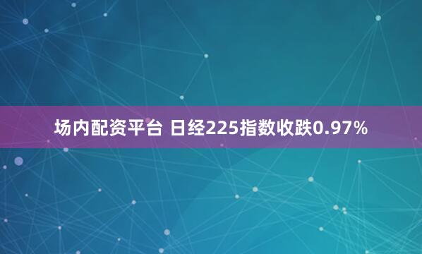 场内配资平台 日经225指数收跌0.97%
