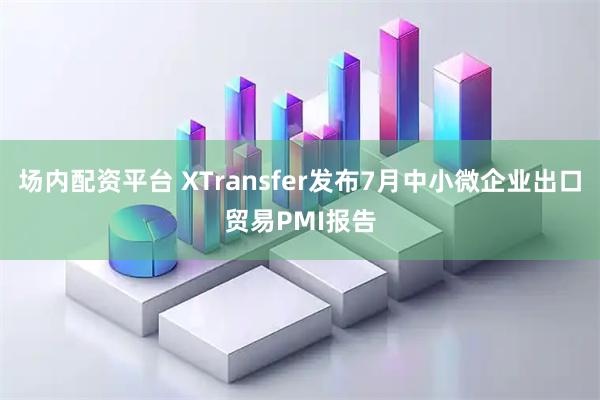 场内配资平台 XTransfer发布7月中小微企业出口贸易PMI报告