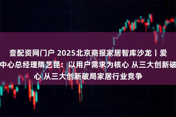 壹配资网门户 2025北京商报家居智库沙龙丨爱依瑞斯品牌运营中心总经理隋艺昆：以用户需求为核心 从三大创新破局家居行业竞争