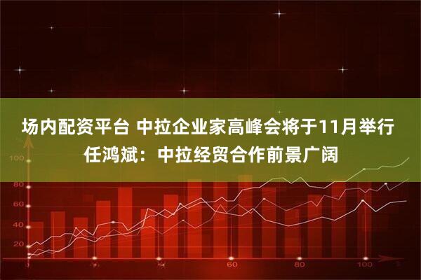 场内配资平台 中拉企业家高峰会将于11月举行 任鸿斌：中拉经贸合作前景广阔