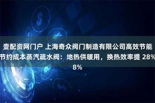 壹配资网门户 上海奇众阀门制造有限公司高效节能节约成本蒸汽疏水阀：地热供暖用，换热效率提 28%