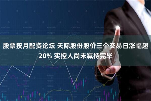 股票按月配资论坛 天际股份股价三个交易日涨幅超20% 实控人尚未减持完毕