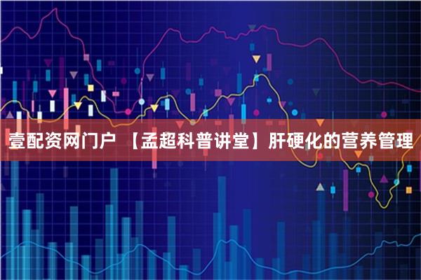 壹配资网门户 【孟超科普讲堂】肝硬化的营养管理