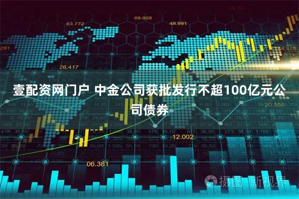 壹配资网门户 中金公司获批发行不超100亿元公司债券