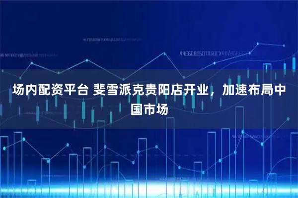 场内配资平台 斐雪派克贵阳店开业，加速布局中国市场