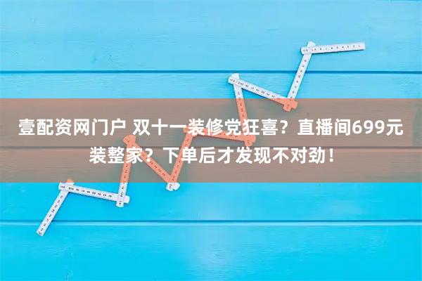 壹配资网门户 双十一装修党狂喜？直播间699元装整家？下单后才发现不对劲！