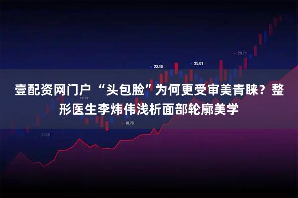 壹配资网门户 “头包脸”为何更受审美青睐？整形医生李炜伟浅析面部轮廓美学