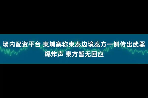 场内配资平台 柬埔寨称柬泰边境泰方一侧传出武器爆炸声 泰方暂无回应