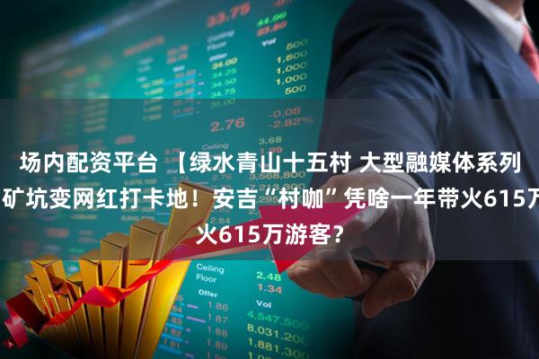 场内配资平台 【绿水青山十五村 大型融媒体系列报道】矿坑变网红打卡地！安吉“村咖”凭啥一年带火615万游客？