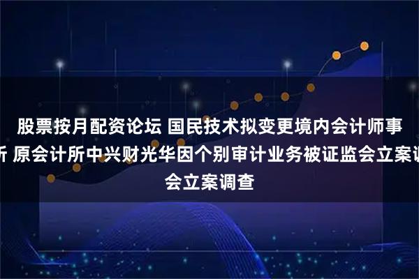 股票按月配资论坛 国民技术拟变更境内会计师事务所 原会计所中兴财光华因个别审计业务被证监会立案调查