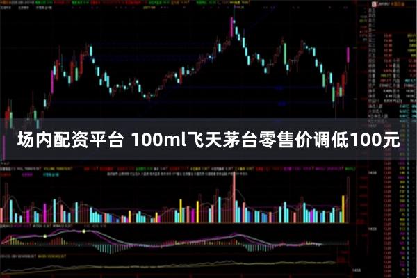 场内配资平台 100ml飞天茅台零售价调低100元