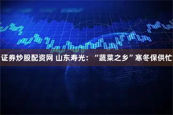 证券炒股配资网 山东寿光：“蔬菜之乡”寒冬保供忙