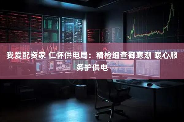 我爱配资家 仁怀供电局：精检细查御寒潮 暖心服务护供电
