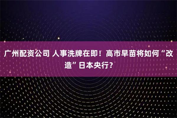 广州配资公司 人事洗牌在即！高市早苗将如何“改造”日本央行？