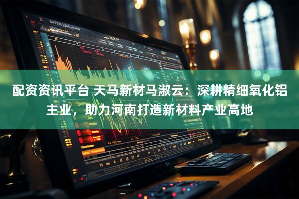 配资资讯平台 天马新材马淑云：深耕精细氧化铝主业，助力河南打造新材料产业高地