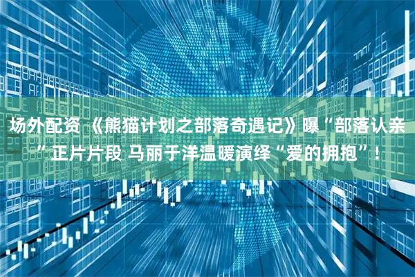 场外配资 《熊猫计划之部落奇遇记》曝“部落认亲”正片片段 马丽于洋温暖演绎“爱的拥抱”！