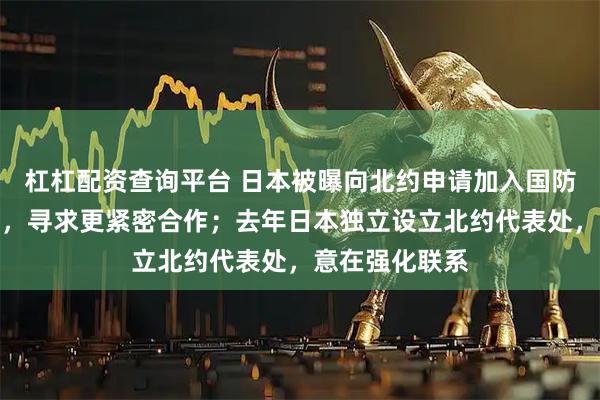 杠杠配资查询平台 日本被曝向北约申请加入国防技术创新项目，寻求更紧密合作；去年日本独立设立北约代表处，意在强化联系