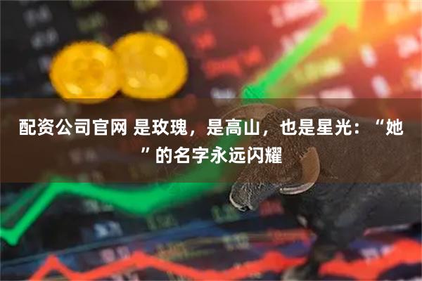 配资公司官网 是玫瑰，是高山，也是星光：“她”的名字永远闪耀
