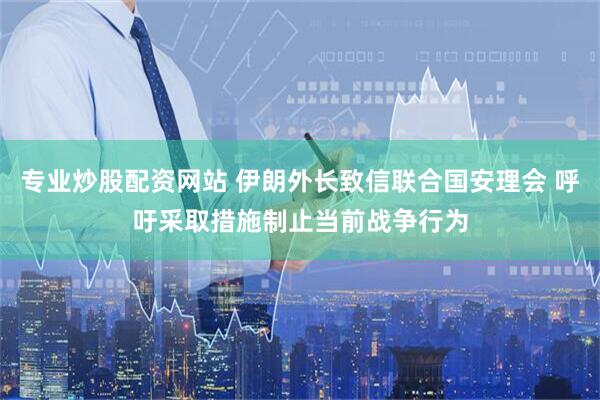 专业炒股配资网站 伊朗外长致信联合国安理会 呼吁采取措施制止当前战争行为