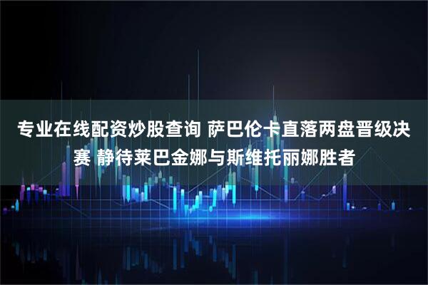 专业在线配资炒股查询 萨巴伦卡直落两盘晋级决赛 静待莱巴金娜与斯维托丽娜胜者