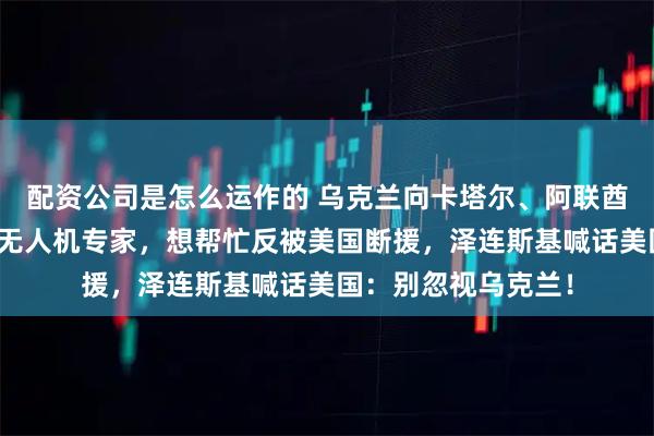 配资公司是怎么运作的 乌克兰向卡塔尔、阿联酋和沙特三国派出反无人机专家，想帮忙反被美国断援，泽连斯基喊话美国：别忽视乌克兰！