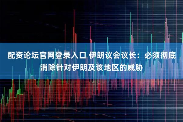 配资论坛官网登录入口 伊朗议会议长：必须彻底消除针对伊朗及该地区的威胁