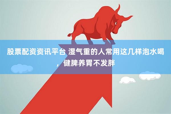 股票配资资讯平台 湿气重的人常用这几样泡水喝，健脾养胃不发胖