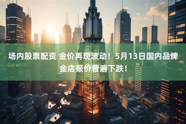 场内股票配资 金价再现波动！5月13日国内品牌金店报价普遍下跌！