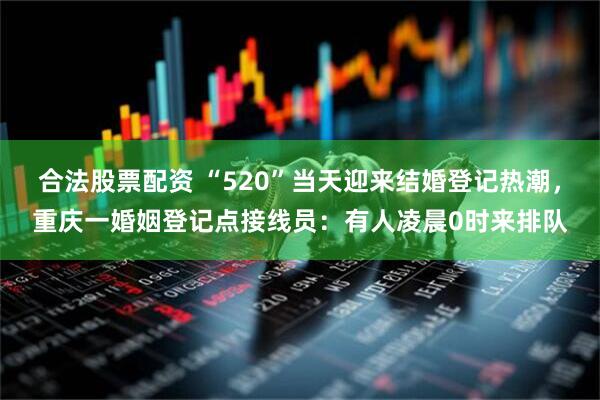 合法股票配资 “520”当天迎来结婚登记热潮,重庆一婚姻登记点接线员:有人凌晨0时来排队