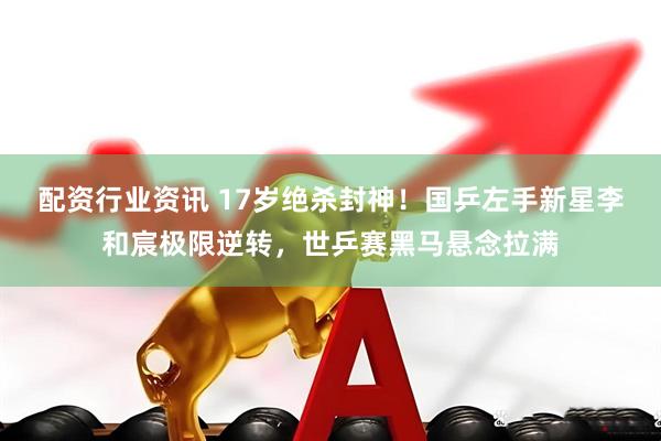 配资行业资讯 17岁绝杀封神！国乒左手新星李和宸极限逆转，世乒赛黑马悬念拉满