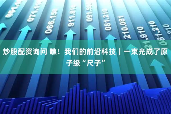 炒股配资询问 瞧!我们的前沿科技|一束光成了原子级“尺子”