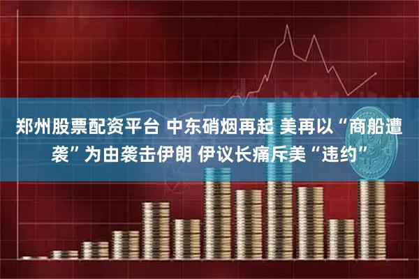 郑州股票配资平台 中东硝烟再起 美再以“商船遭袭”为由袭击伊朗 伊议长痛斥美“违约”