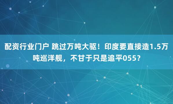 配资行业门户 跳过万吨大驱!印度要直接造1.5万吨巡洋舰,不甘于只是追平055?